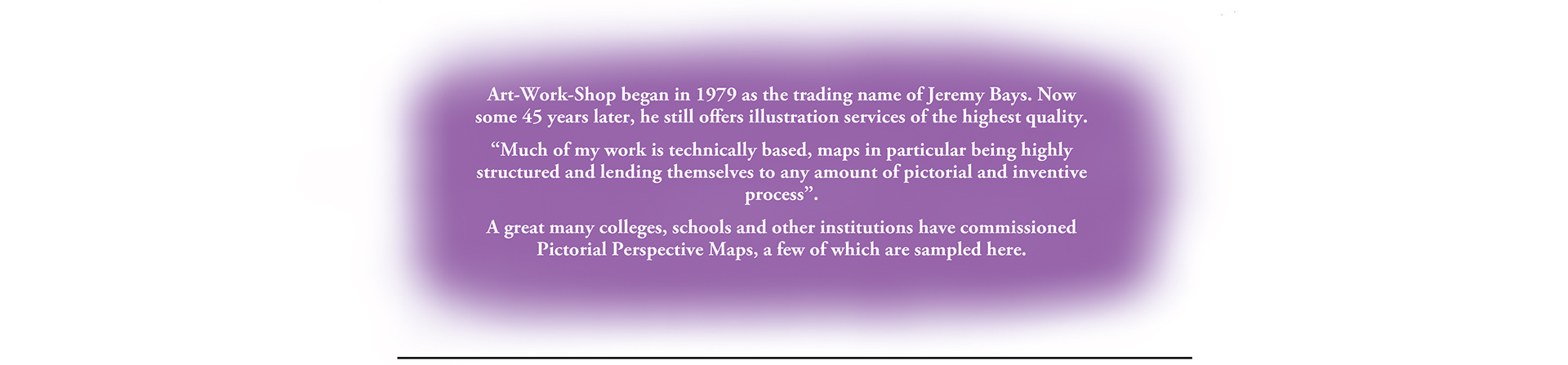 Art-Work-Shop began in 1979 as the trading name of Jeremy Bays. Now some 45 years later, he still offers illustration services of the highest quality.
“Much of my work is technically based, maps in particular being highly structured and lending themselves to any amount of pictorial and inventive process”.
A great many colleges, schools and other institutions have commissioned Pictorial Perspective Maps, a few of which are sampled here.
